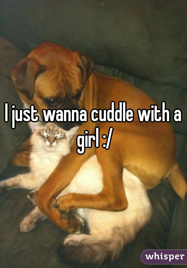 I just wanna cuddle with a girl :/