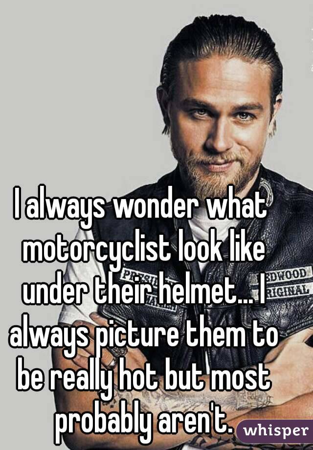 I always wonder what motorcyclist look like under their helmet... I always picture them to be really hot but most probably aren't.