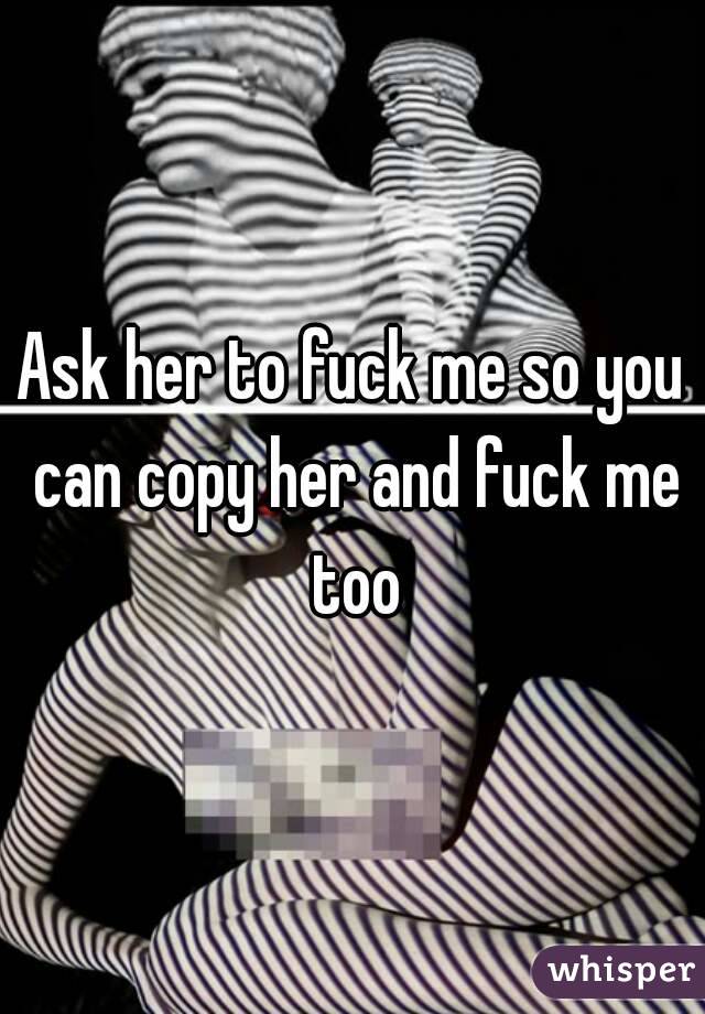 Ask her to fuck me so you can copy her and fuck me too