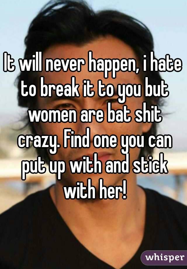 It will never happen, i hate to break it to you but women are bat shit crazy. Find one you can put up with and stick with her!