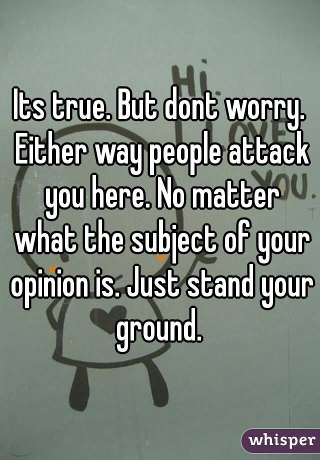 Its true. But dont worry. Either way people attack you here. No matter what the subject of your opinion is. Just stand your ground. 