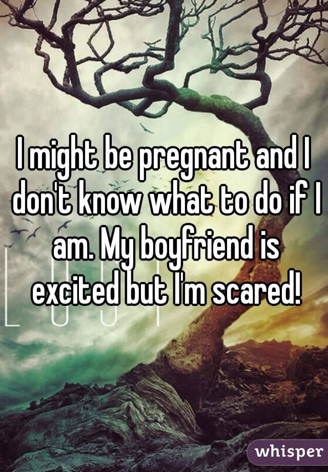 I might be pregnant and I don't know what to do if I am. My boyfriend is excited but I'm scared!