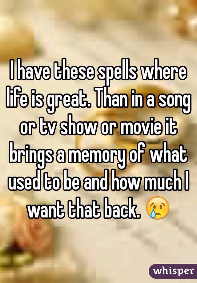 I have these spells where life is great. Than in a song or tv show or movie it brings a memory of what used to be and how much I want that back. 😢