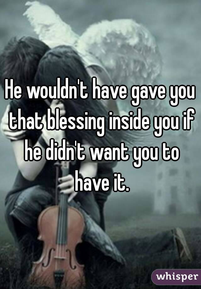 He wouldn't have gave you that blessing inside you if he didn't want you to have it.