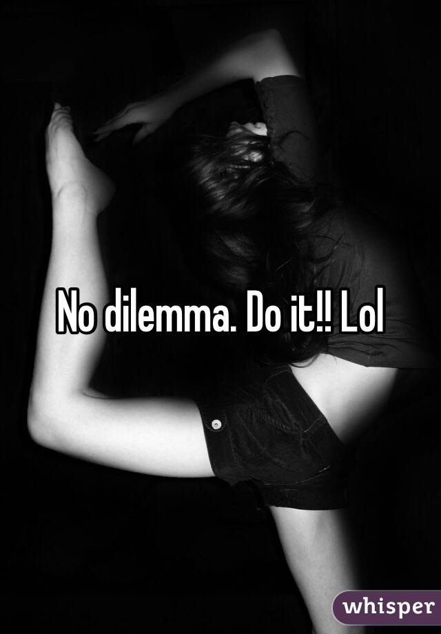 No dilemma. Do it!! Lol