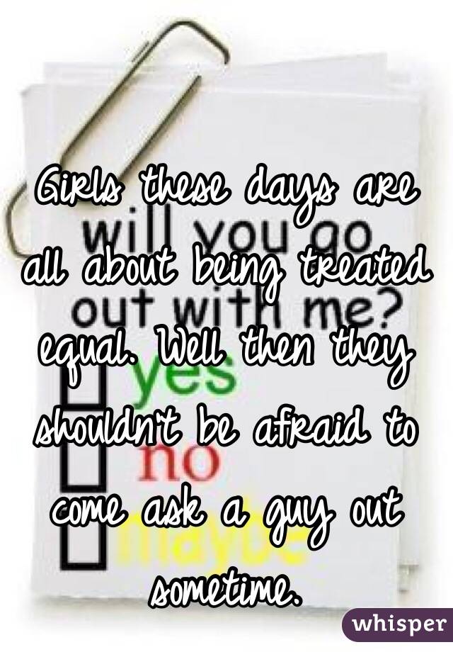 Girls these days are all about being treated equal. Well then they shouldn't be afraid to come ask a guy out sometime.