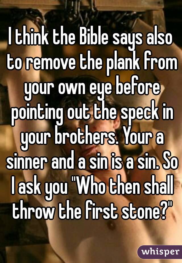 I think the Bible says also to remove the plank from your own eye before pointing out the speck in your brothers. Your a sinner and a sin is a sin. So I ask you "Who then shall throw the first stone?"