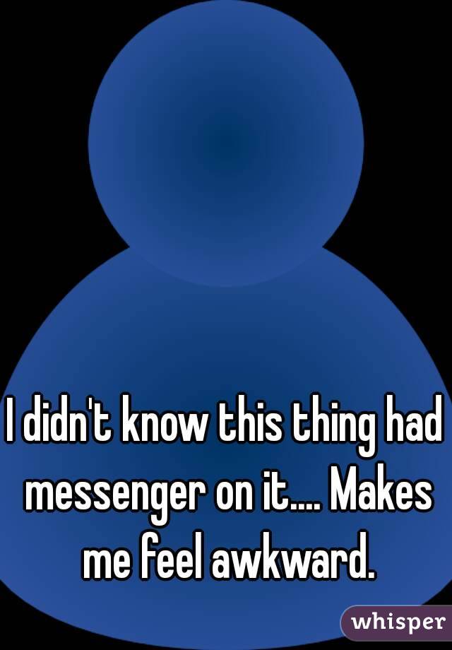 I didn't know this thing had messenger on it.... Makes me feel awkward.