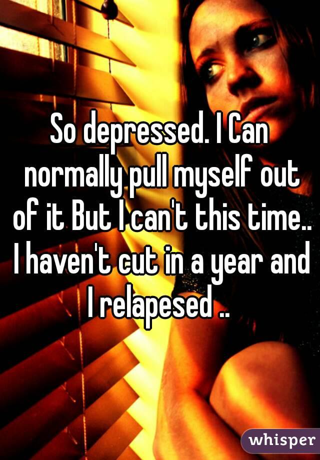 So depressed. I Can normally pull myself out of it But I can't this time.. I haven't cut in a year and I relapesed .. 