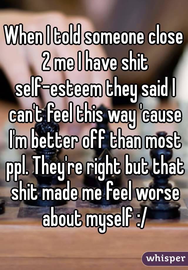 When I told someone close 2 me I have shit self-esteem they said I can't feel this way 'cause I'm better off than most ppl. They're right but that shit made me feel worse about myself :/