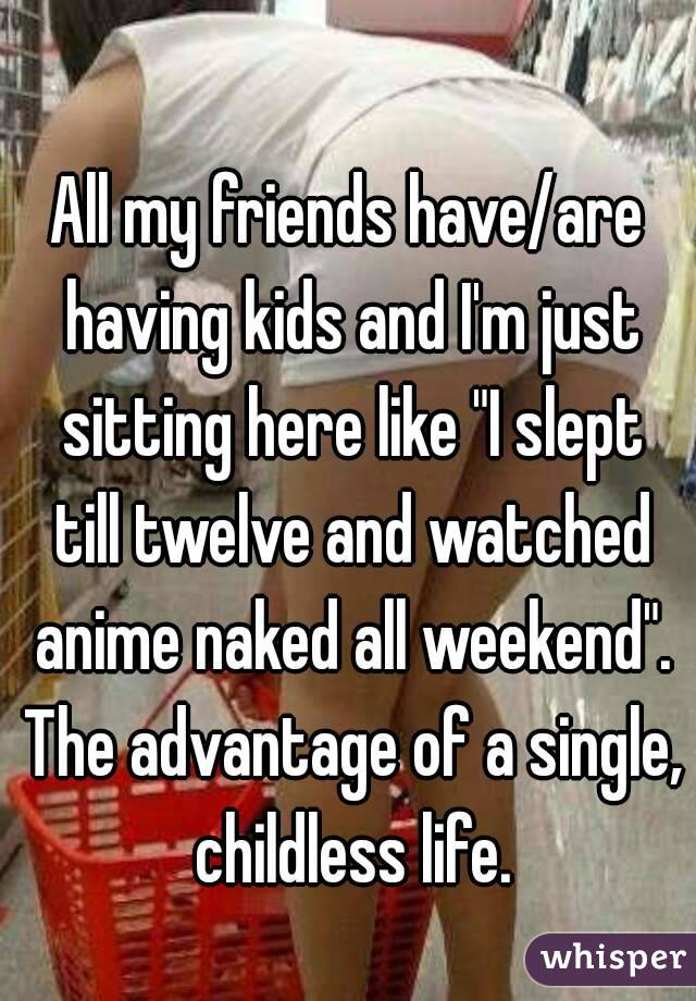 All my friends have/are having kids and I'm just sitting here like "I slept till twelve and watched anime naked all weekend". The advantage of a single, childless life.