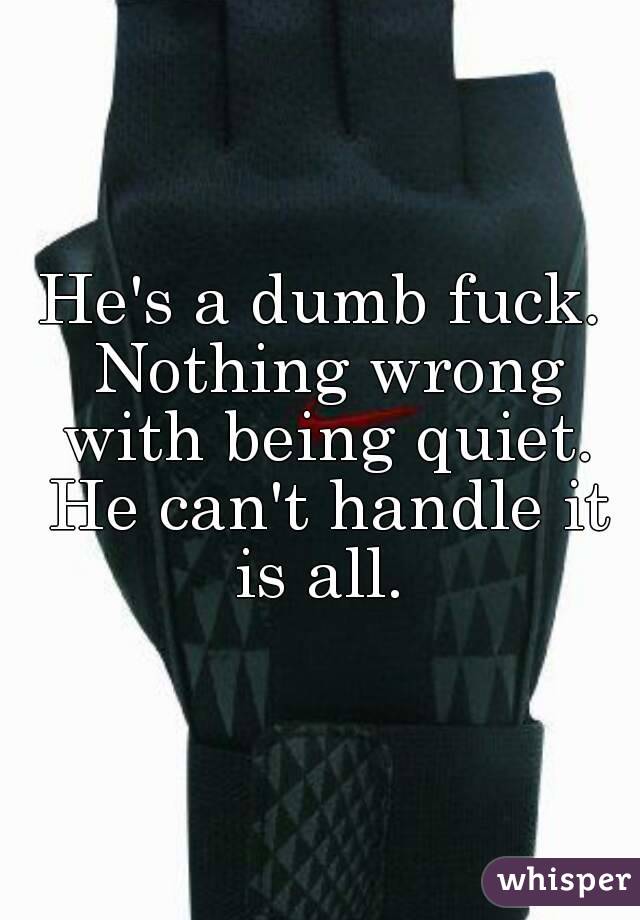 He's a dumb fuck. Nothing wrong with being quiet. He can't handle it is all. 