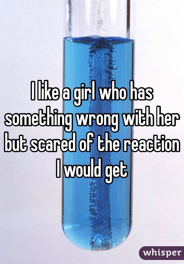 I like a girl who has something wrong with her but scared of the reaction I would get 
