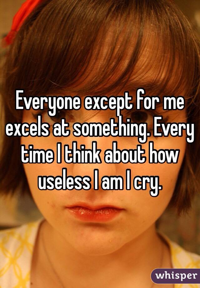 Everyone except for me excels at something. Every time I think about how useless I am I cry.