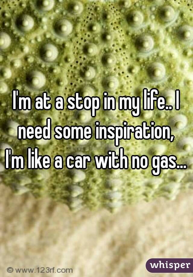 I'm at a stop in my life.. I need some inspiration, 
I'm like a car with no gas...