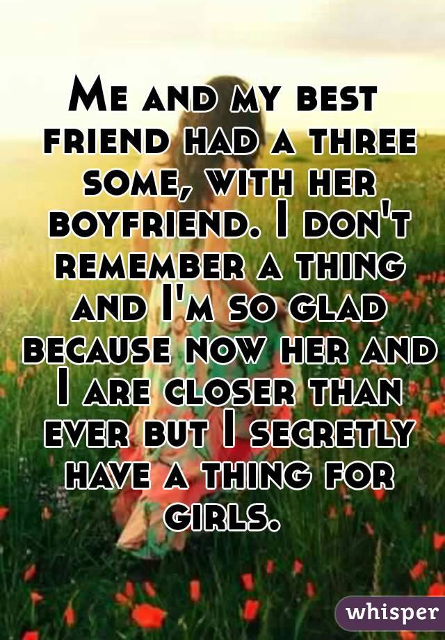 Me and my best friend had a three some, with her boyfriend. I don't remember a thing and I'm so glad because now her and I are closer than ever but I secretly have a thing for girls. 