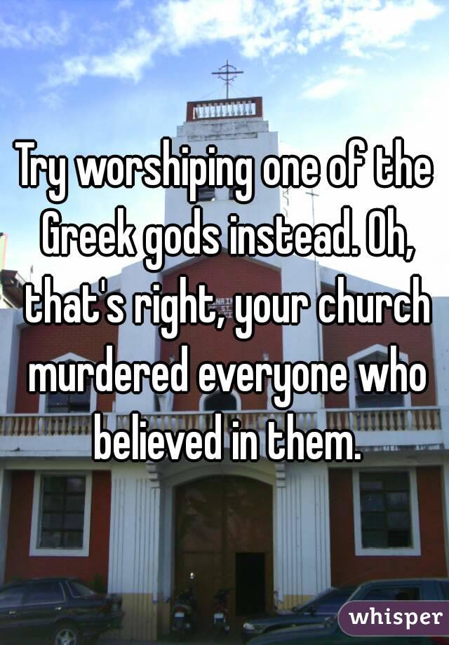 Try worshiping one of the Greek gods instead. Oh, that's right, your church murdered everyone who believed in them.