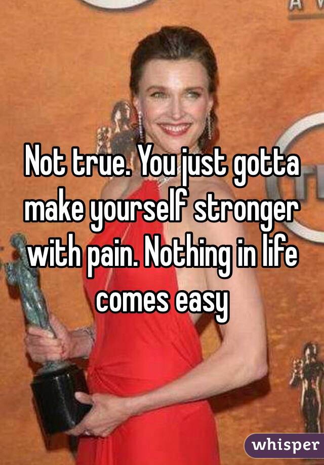 Not true. You just gotta make yourself stronger with pain. Nothing in life comes easy