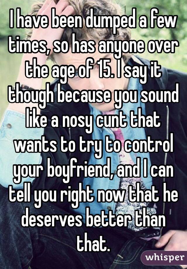 I have been dumped a few times, so has anyone over the age of 15. I say it though because you sound like a nosy cunt that wants to try to control your boyfriend, and I can tell you right now that he deserves better than that.