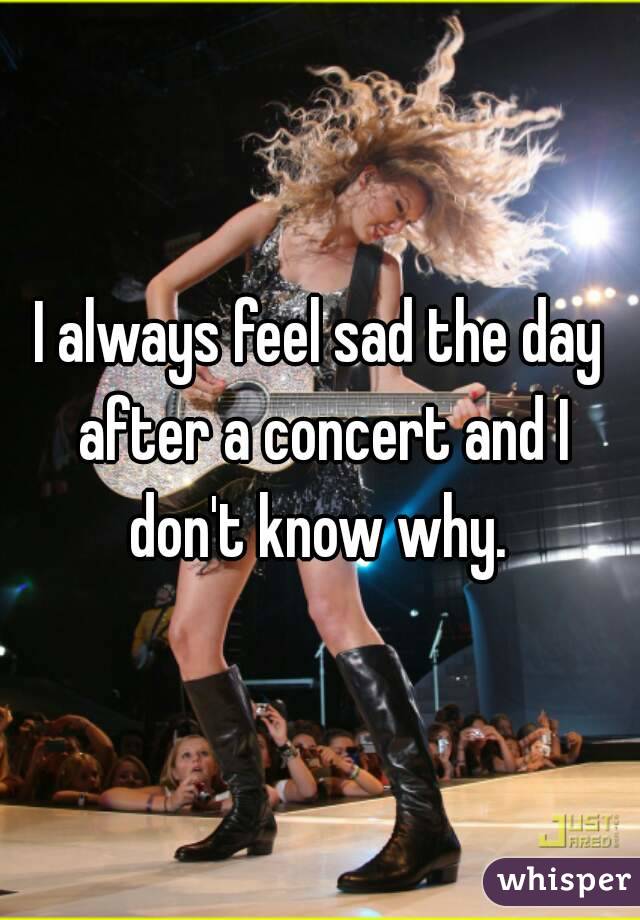 I always feel sad the day after a concert and I don't know why. 