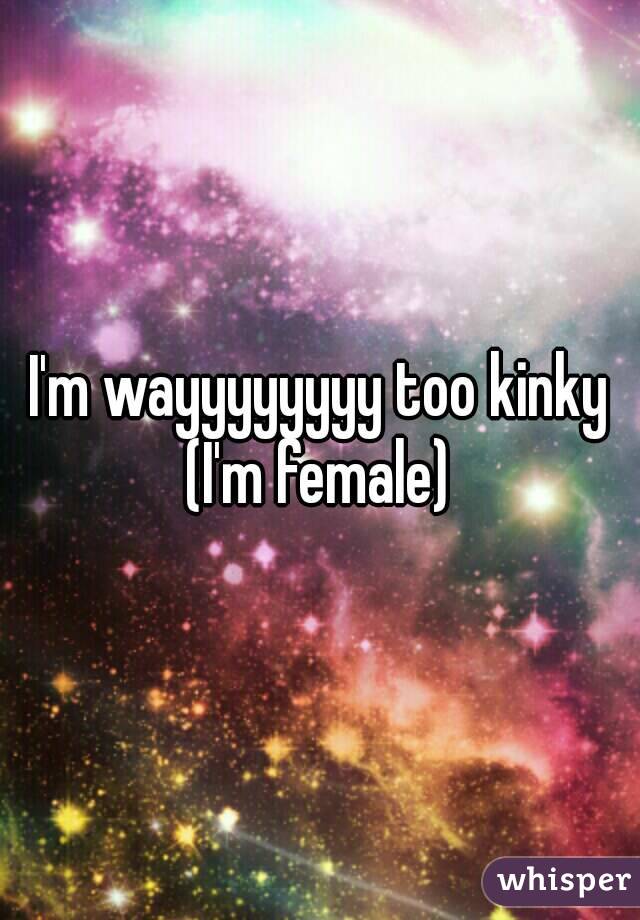 I'm wayyyyyyyy too kinky (I'm female) 