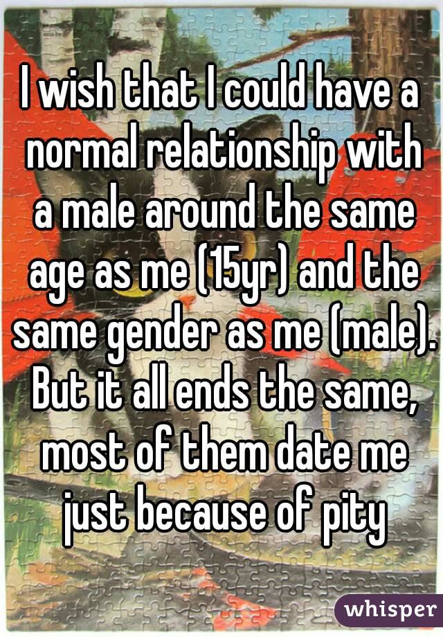 I wish that I could have a normal relationship with a male around the same age as me (15yr) and the same gender as me (male). But it all ends the same, most of them date me just because of pity