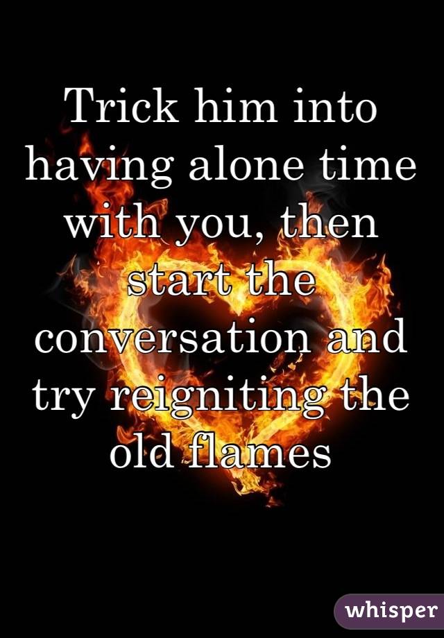 Trick him into having alone time with you, then start the conversation and try reigniting the old flames
