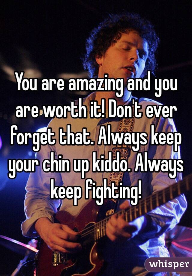You are amazing and you are worth it! Don't ever forget that. Always keep your chin up kiddo. Always keep fighting! 