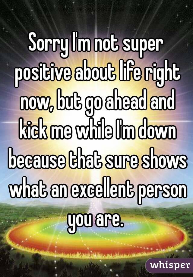 Sorry I'm not super positive about life right now, but go ahead and kick me while I'm down because that sure shows what an excellent person you are. 