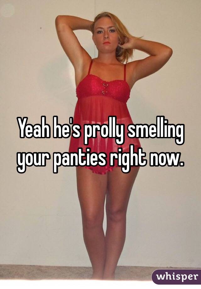Yeah he's prolly smelling your panties right now. 