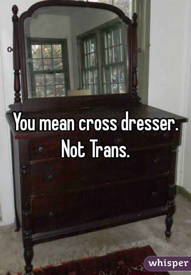 You mean cross dresser. Not Trans.