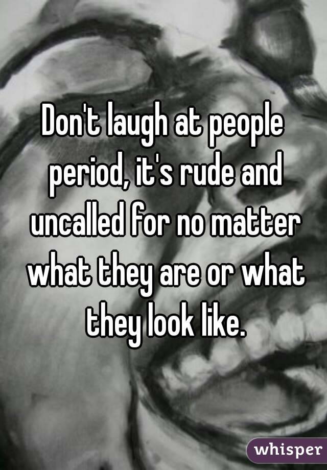 Don't laugh at people period, it's rude and uncalled for no matter what they are or what they look like.