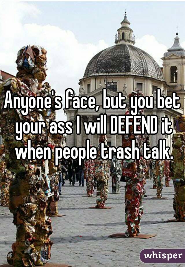 Anyone's face, but you bet your ass I will DEFEND it when people trash talk.