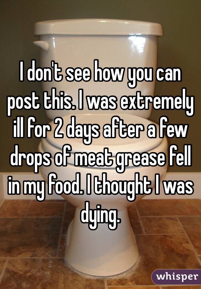 I don't see how you can post this. I was extremely ill for 2 days after a few drops of meat grease fell in my food. I thought I was dying. 