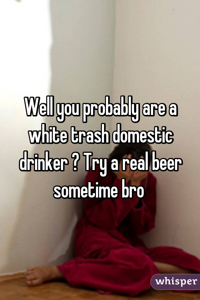 Well you probably are a white trash domestic drinker 😂 Try a real beer sometime bro 