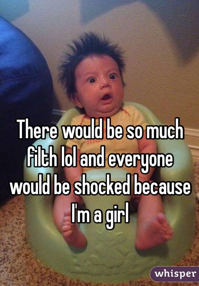 There would be so much filth lol and everyone would be shocked because I'm a girl