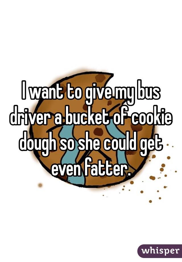 I want to give my bus driver a bucket of cookie dough so she could get even fatter.