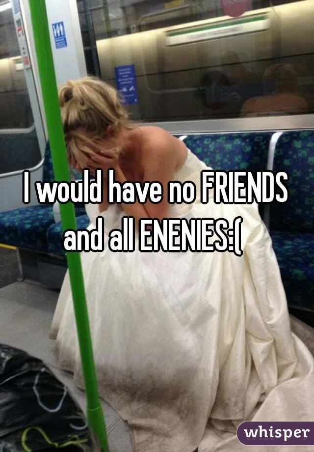 I would have no FRIENDS and all ENENIES:(  