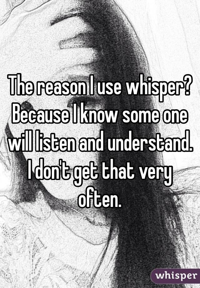 The reason I use whisper? Because I know some one will listen and understand. I don't get that very often.