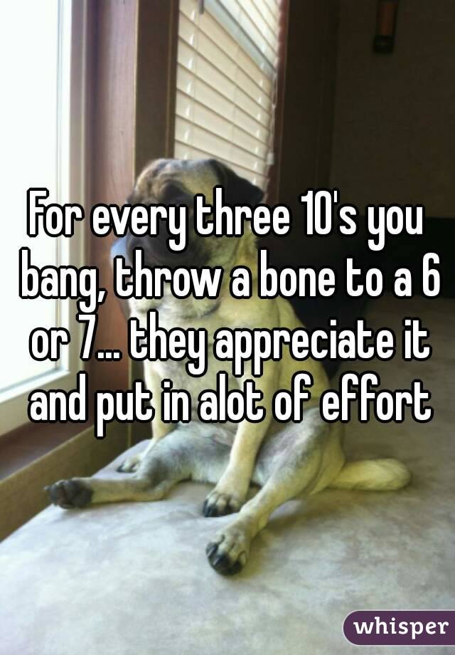 For every three 10's you bang, throw a bone to a 6 or 7... they appreciate it and put in alot of effort