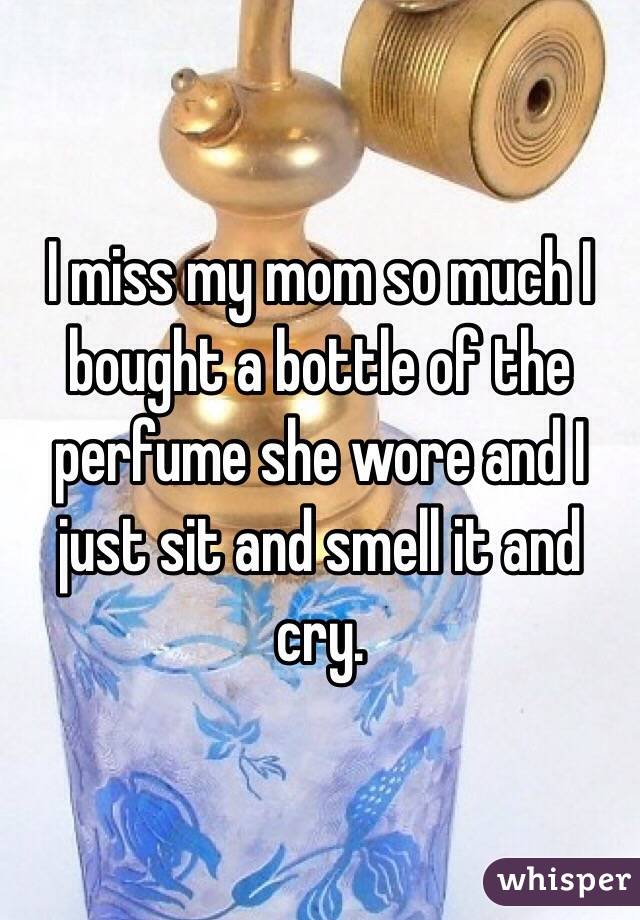 I miss my mom so much I bought a bottle of the perfume she wore and I just sit and smell it and cry. 

