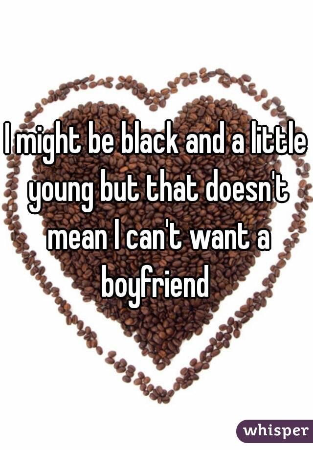 I might be black and a little young but that doesn't mean I can't want a boyfriend 