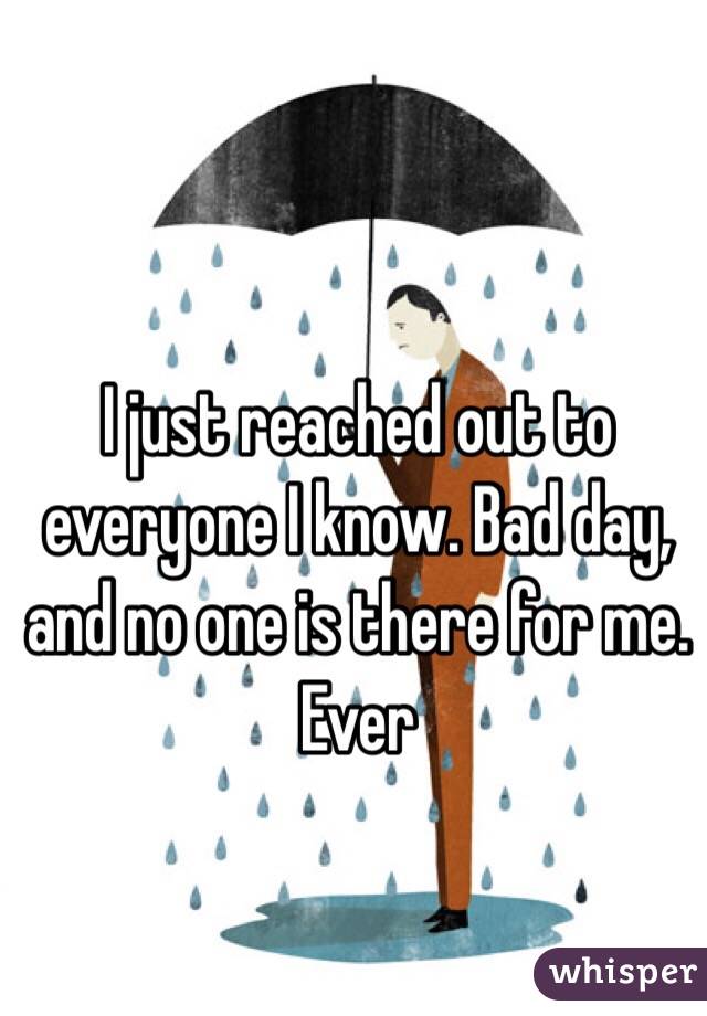 I just reached out to everyone I know. Bad day, and no one is there for me. Ever