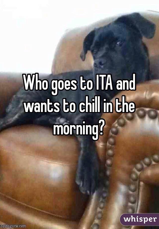 Who goes to ITA and wants to chill in the morning?