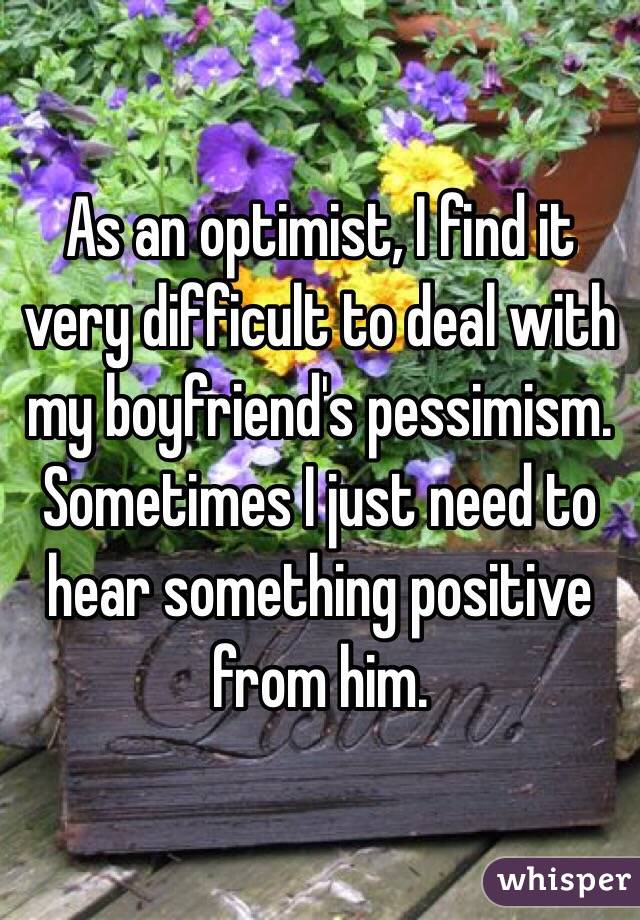 As an optimist, I find it very difficult to deal with my boyfriend's pessimism. Sometimes I just need to hear something positive from him.