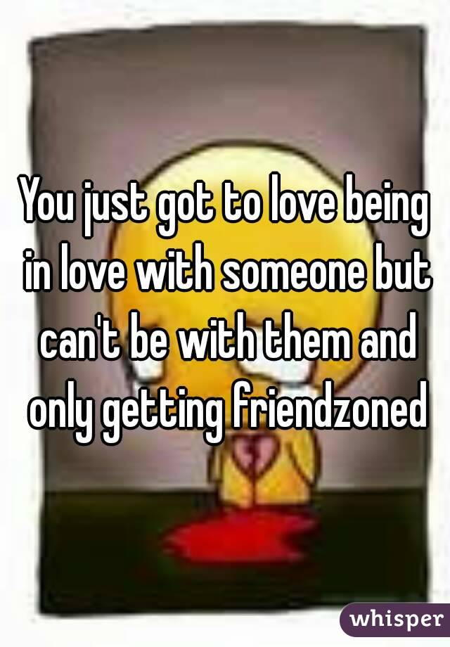 You just got to love being in love with someone but can't be with them and only getting friendzoned