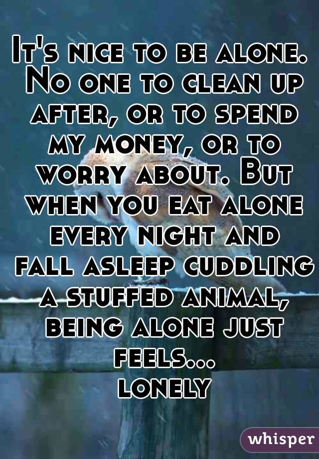 It's nice to be alone. No one to clean up after, or to spend my money, or to worry about. But when you eat alone every night and fall asleep cuddling a stuffed animal, being alone just feels... lonely