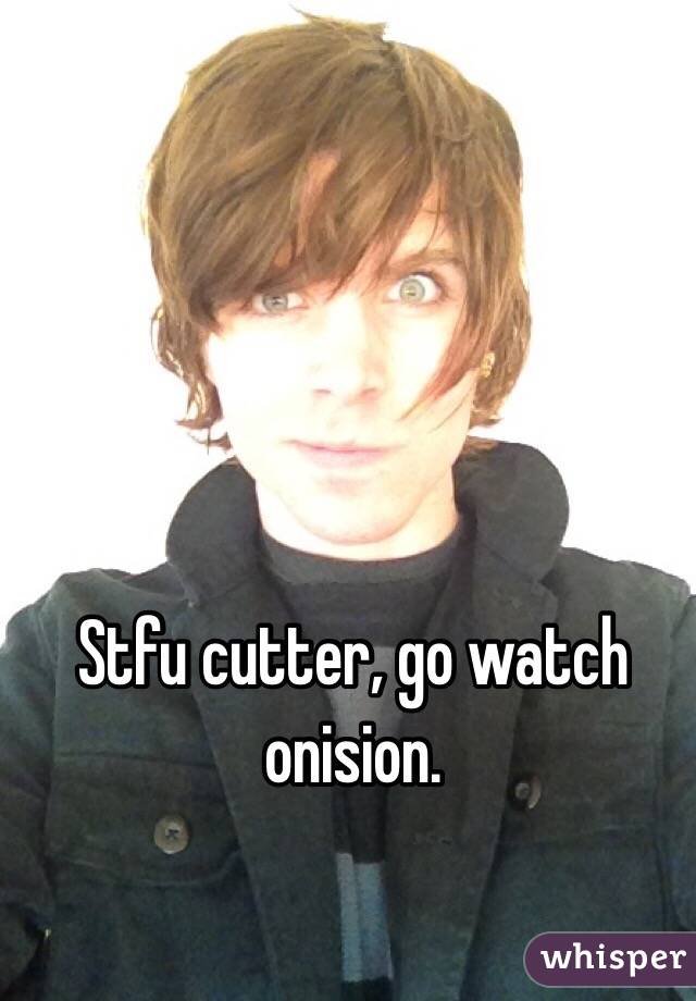 Stfu cutter, go watch onision.