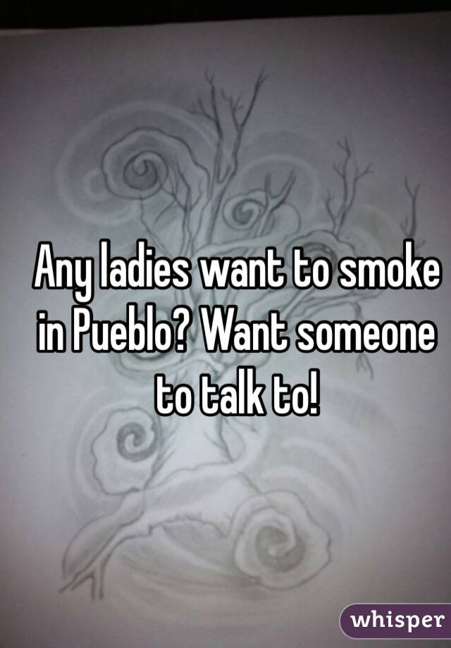 Any ladies want to smoke in Pueblo? Want someone to talk to!