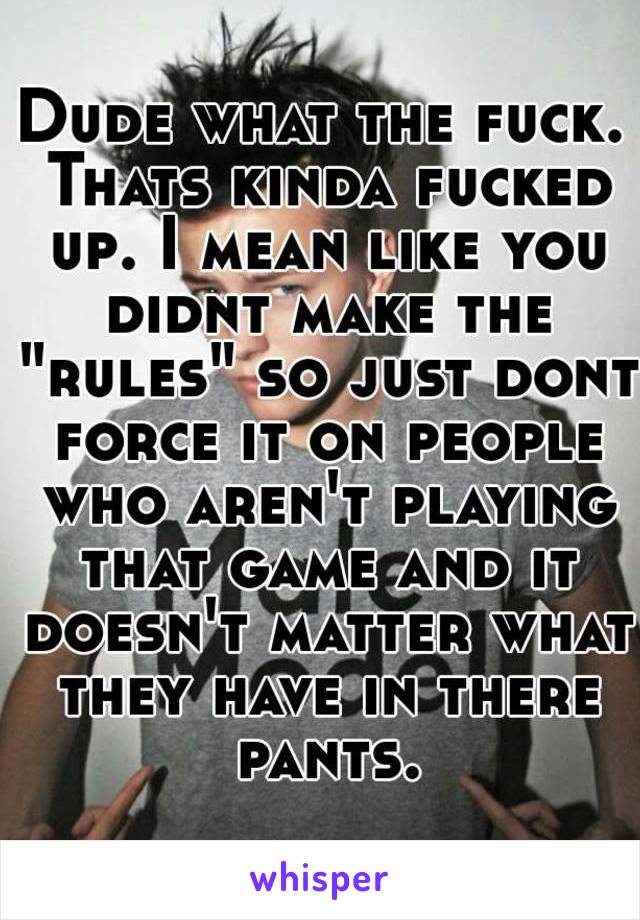 Dude what the fuck. Thats kinda fucked up. I mean like you didnt make the "rules" so just dont force it on people who aren't playing that game and it doesn't matter what they have in there pants.